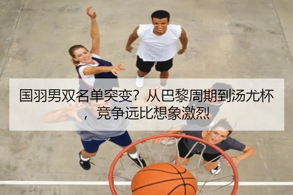 国羽男双名单突变？从巴黎周期到汤尤杯，竞争远比想象激烈
